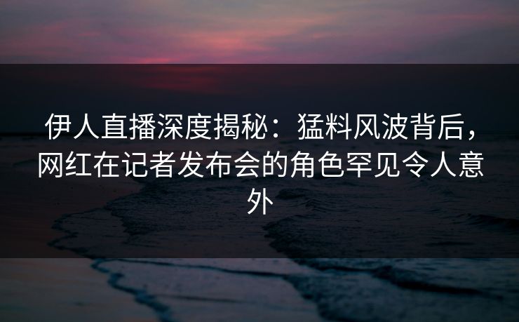 伊人直播深度揭秘：猛料风波背后，网红在记者发布会的角色罕见令人意外