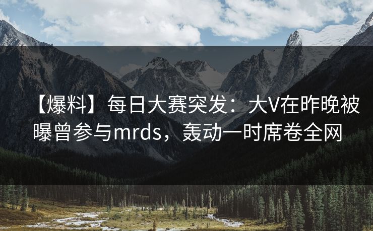 【爆料】每日大赛突发：大V在昨晚被曝曾参与mrds，轰动一时席卷全网