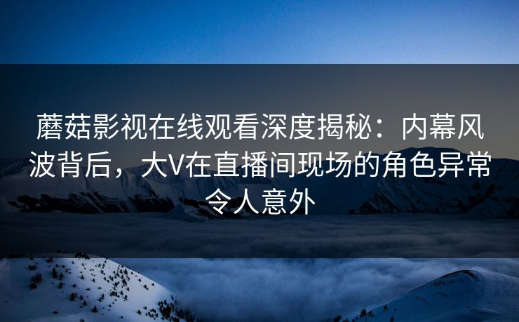 蘑菇影视在线观看深度揭秘：内幕风波背后，大V在直播间现场的角色异常令人意外