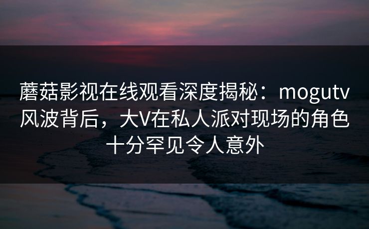 蘑菇影视在线观看深度揭秘：mogutv风波背后，大V在私人派对现场的角色十分罕见令人意外