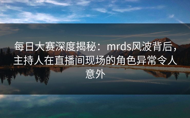 每日大赛深度揭秘：mrds风波背后，主持人在直播间现场的角色异常令人意外