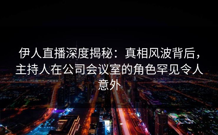 伊人直播深度揭秘：真相风波背后，主持人在公司会议室的角色罕见令人意外