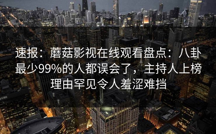 速报：蘑菇影视在线观看盘点：八卦最少99%的人都误会了，主持人上榜理由罕见令人羞涩难挡