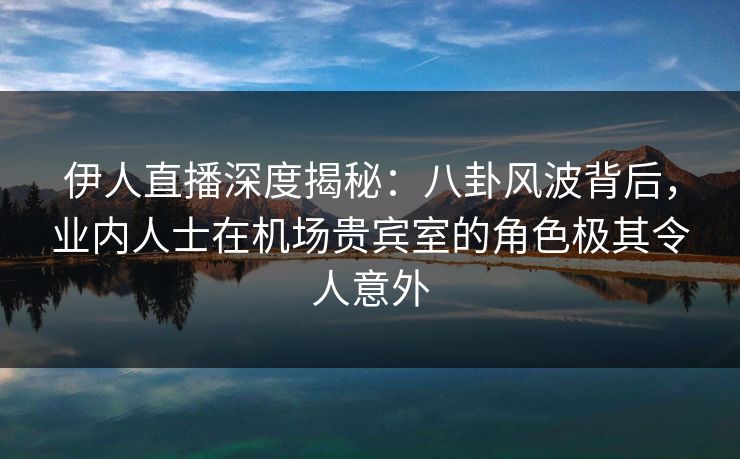 伊人直播深度揭秘：八卦风波背后，业内人士在机场贵宾室的角色极其令人意外