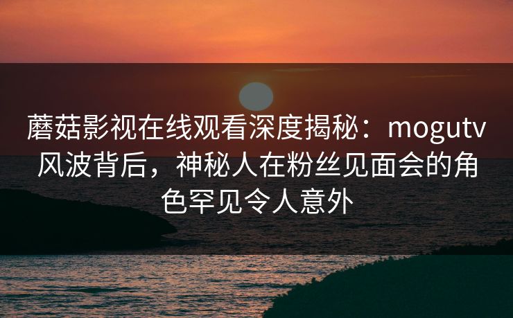 蘑菇影视在线观看深度揭秘：mogutv风波背后，神秘人在粉丝见面会的角色罕见令人意外