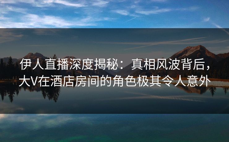 伊人直播深度揭秘：真相风波背后，大V在酒店房间的角色极其令人意外