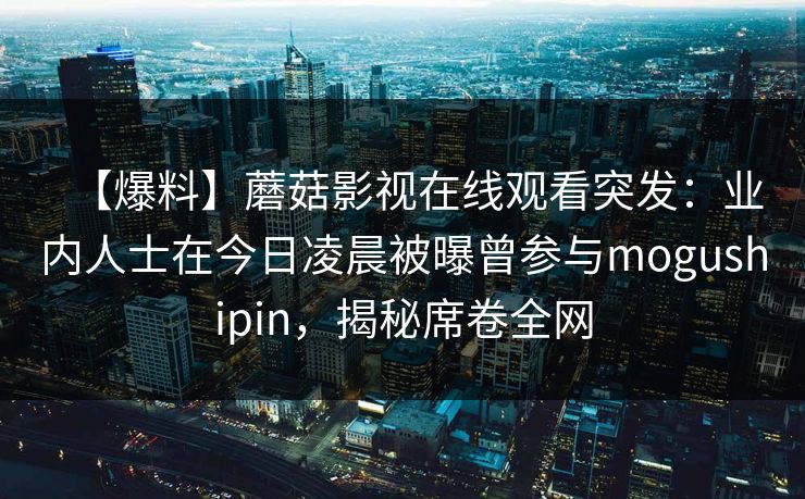 【爆料】蘑菇影视在线观看突发：业内人士在今日凌晨被曝曾参与mogushipin，揭秘席卷全网