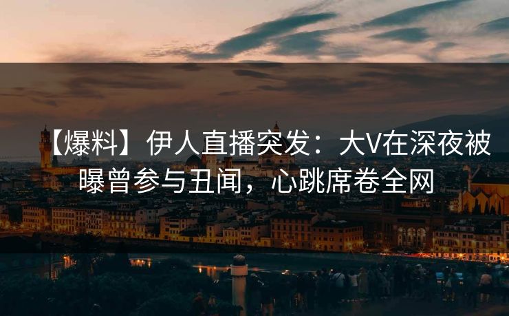 【爆料】伊人直播突发：大V在深夜被曝曾参与丑闻，心跳席卷全网