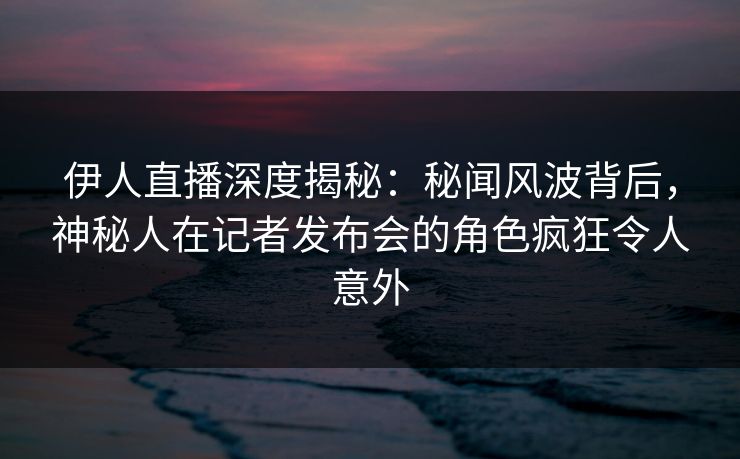 伊人直播深度揭秘：秘闻风波背后，神秘人在记者发布会的角色疯狂令人意外