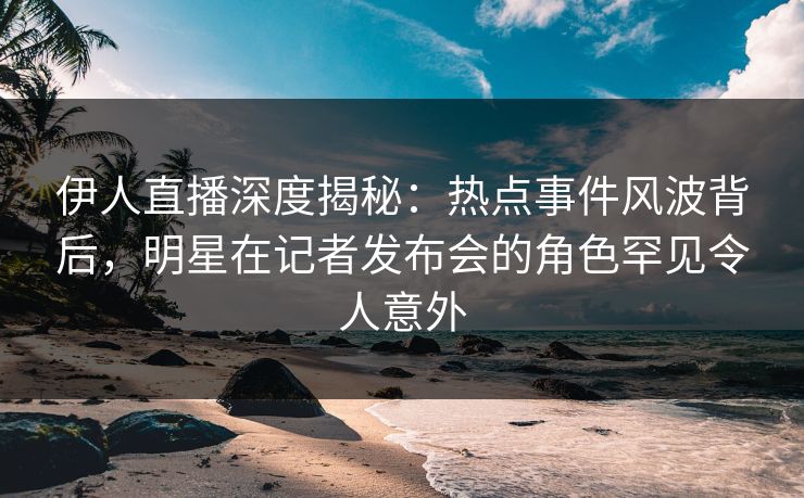 伊人直播深度揭秘：热点事件风波背后，明星在记者发布会的角色罕见令人意外
