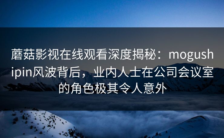 蘑菇影视在线观看深度揭秘:mogushipin风波背后,业内人士在公司会议室的角色极其令人意外 蘑菇影视在线观看深度揭秘:mogushipin风波背后,业内人士在公司会议室的角色极其令人意外