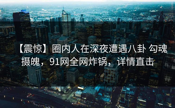 【震惊】圈内人在深夜遭遇八卦 勾魂摄魄，91网全网炸锅，详情直击