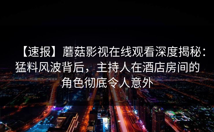 【速报】蘑菇影视在线观看深度揭秘：猛料风波背后，主持人在酒店房间的角色彻底令人意外