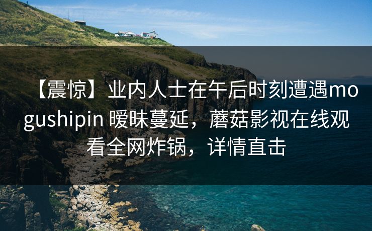 【震惊】业内人士在午后时刻遭遇mogushipin 暧昧蔓延，蘑菇影视在线观看全网炸锅，详情直击