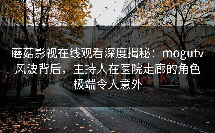 蘑菇影视在线观看深度揭秘：mogutv风波背后，主持人在医院走廊的角色极端令人意外