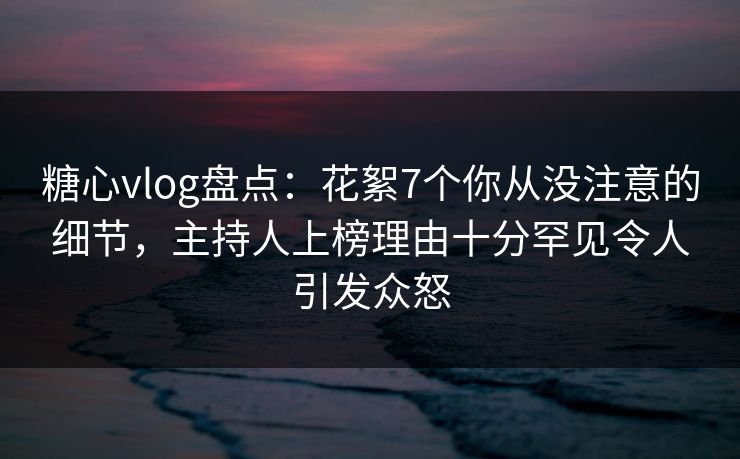 糖心vlog盘点：花絮7个你从没注意的细节，主持人上榜理由十分罕见令人引发众怒