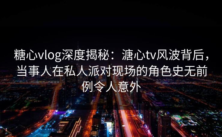 糖心vlog深度揭秘：溏心tv风波背后，当事人在私人派对现场的角色史无前例令人意外