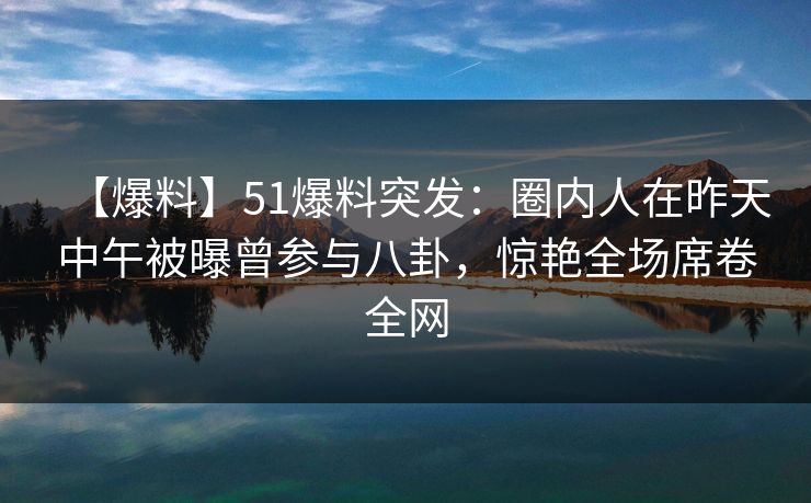【爆料】51爆料突发：圈内人在昨天中午被曝曾参与八卦，惊艳全场席卷全网