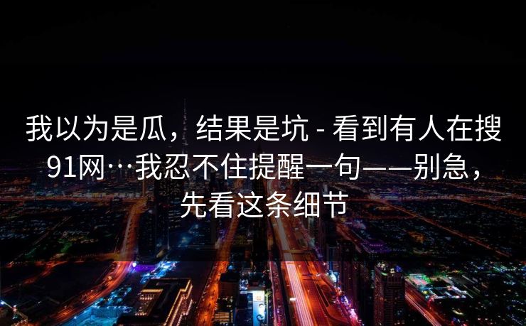 我以为是瓜，结果是坑 - 看到有人在搜91网…我忍不住提醒一句——别急，先看这条细节