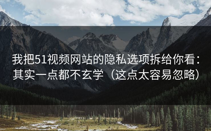 我把51视频网站的隐私选项拆给你看：其实一点都不玄学（这点太容易忽略）