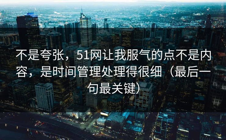 不是夸张，51网让我服气的点不是内容，是时间管理处理得很细（最后一句最关键）