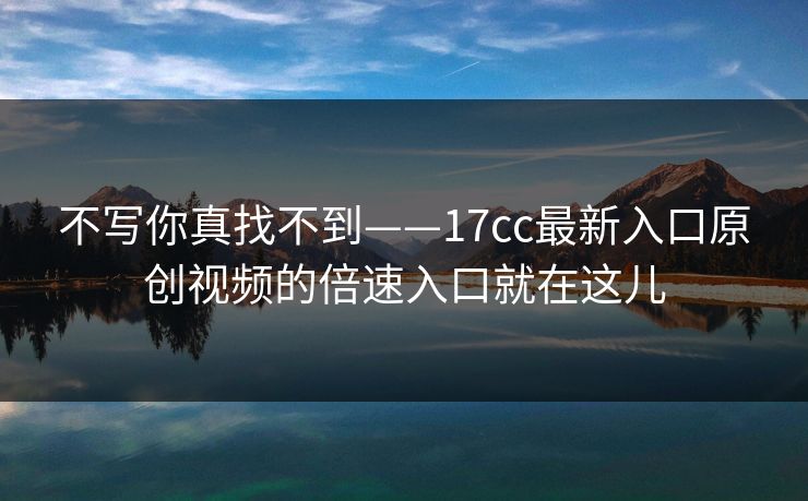 不写你真找不到——17cc最新入口原创视频的倍速入口就在这儿