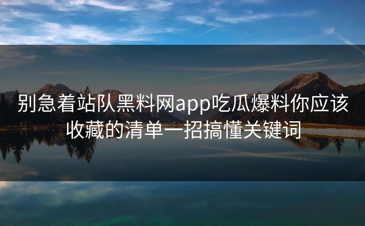 别急着站队黑料网app吃瓜爆料你应该收藏的清单一招搞懂关键词