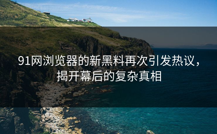 91网浏览器的新黑料再次引发热议，揭开幕后的复杂真相